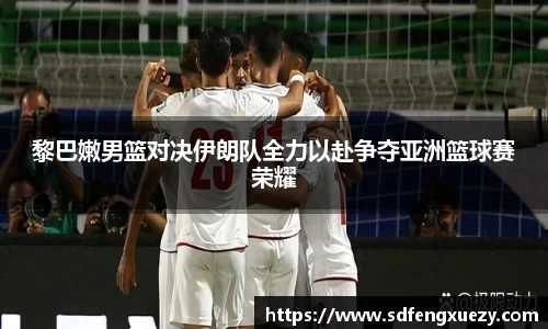 黎巴嫩男篮对决伊朗队全力以赴争夺亚洲篮球赛荣耀