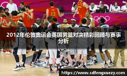 2012年伦敦奥运会英国男篮对决精彩回顾与赛事分析