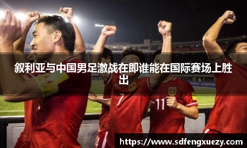 叙利亚与中国男足激战在即谁能在国际赛场上胜出