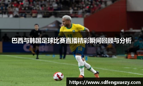 巴西与韩国足球比赛直播精彩瞬间回顾与分析