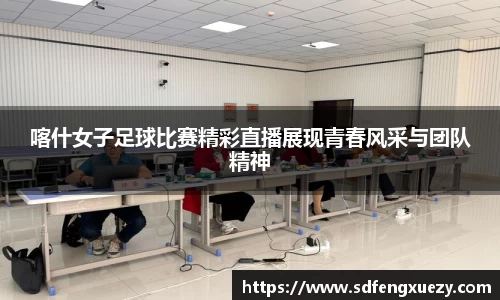 喀什女子足球比赛精彩直播展现青春风采与团队精神