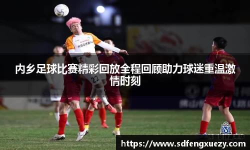 内乡足球比赛精彩回放全程回顾助力球迷重温激情时刻