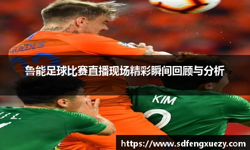 鲁能足球比赛直播现场精彩瞬间回顾与分析
