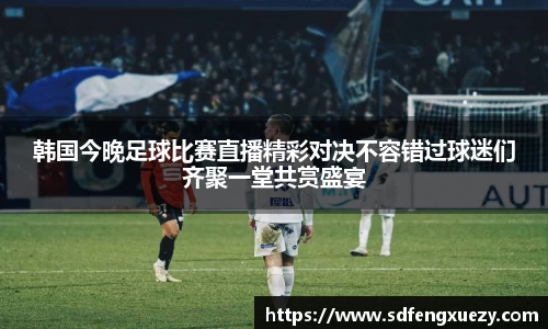 韩国今晚足球比赛直播精彩对决不容错过球迷们齐聚一堂共赏盛宴