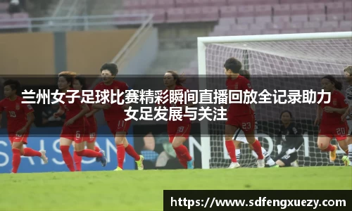 兰州女子足球比赛精彩瞬间直播回放全记录助力女足发展与关注