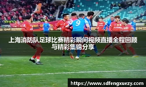 上海消防队足球比赛精彩瞬间视频直播全程回顾与精彩集锦分享