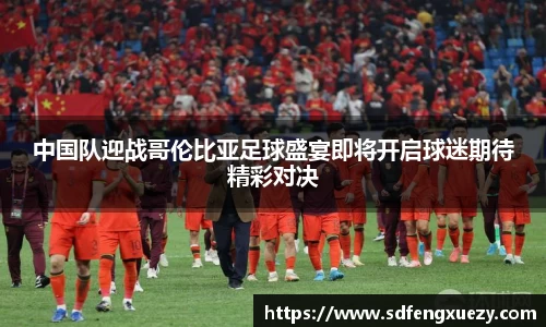 中国队迎战哥伦比亚足球盛宴即将开启球迷期待精彩对决